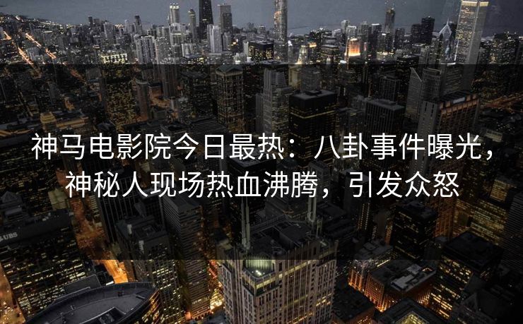 神马电影院今日最热：八卦事件曝光，神秘人现场热血沸腾，引发众怒