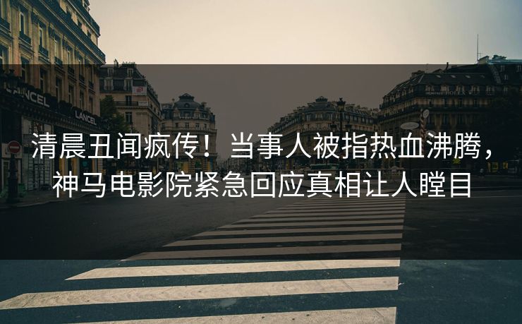 清晨丑闻疯传！当事人被指热血沸腾，神马电影院紧急回应真相让人瞠目