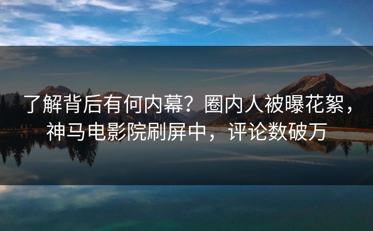 了解背后有何内幕？圈内人被曝花絮，神马电影院刷屏中，评论数破万