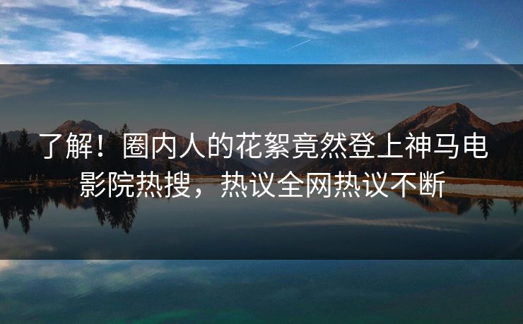 了解！圈内人的花絮竟然登上神马电影院热搜，热议全网热议不断
