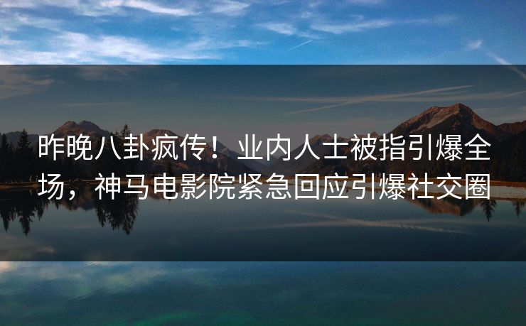 昨晚八卦疯传！业内人士被指引爆全场，神马电影院紧急回应引爆社交圈