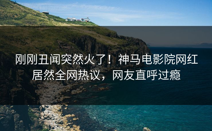 刚刚丑闻突然火了！神马电影院网红居然全网热议，网友直呼过瘾