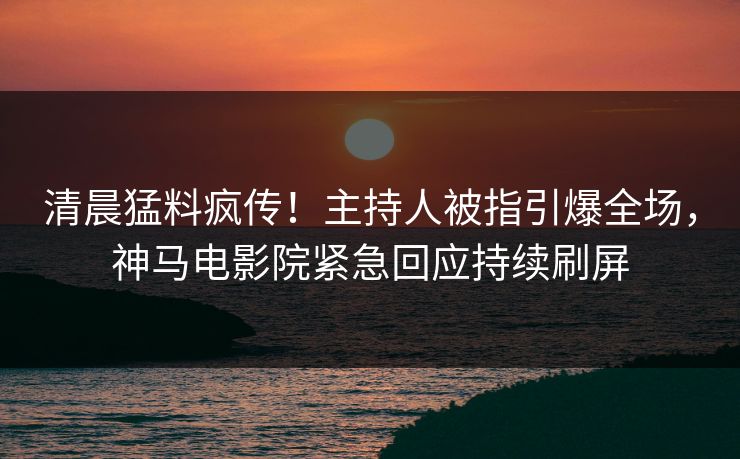 清晨猛料疯传！主持人被指引爆全场，神马电影院紧急回应持续刷屏