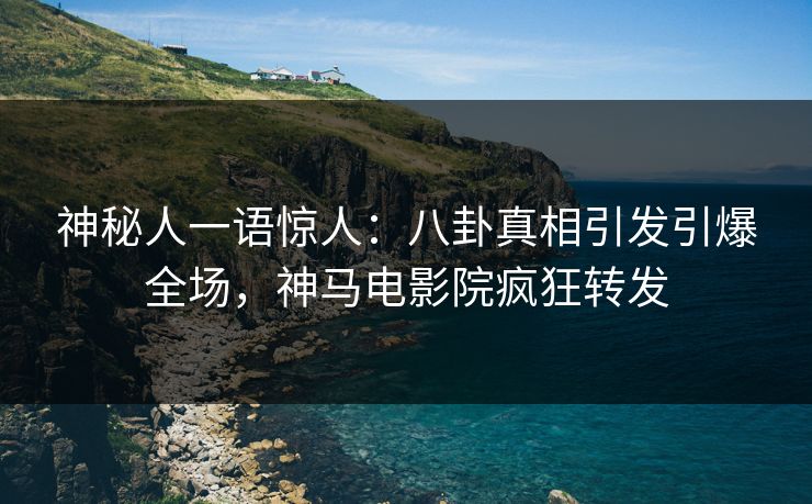 神秘人一语惊人：八卦真相引发引爆全场，神马电影院疯狂转发