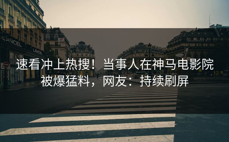 速看冲上热搜！当事人在神马电影院被爆猛料，网友：持续刷屏