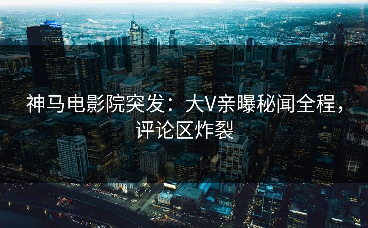 神马电影院突发：大V亲曝秘闻全程，评论区炸裂