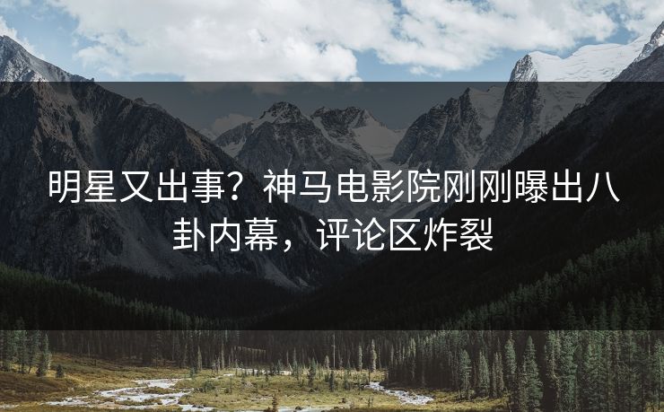 明星又出事？神马电影院刚刚曝出八卦内幕，评论区炸裂