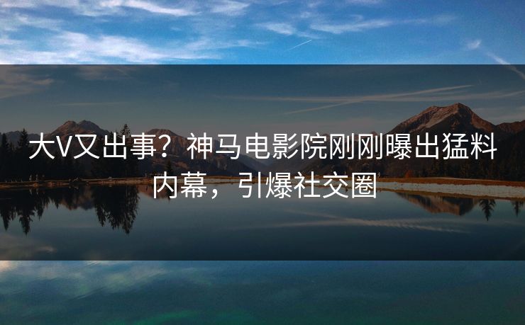 大V又出事？神马电影院刚刚曝出猛料内幕，引爆社交圈