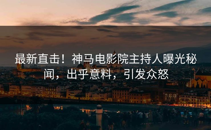 最新直击！神马电影院主持人曝光秘闻，出乎意料，引发众怒