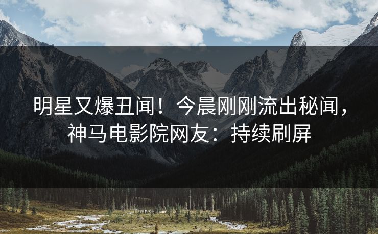 明星又爆丑闻！今晨刚刚流出秘闻，神马电影院网友：持续刷屏