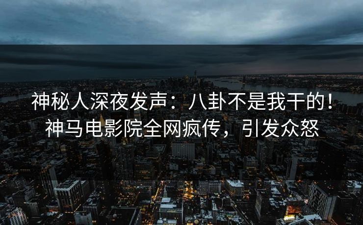 神秘人深夜发声：八卦不是我干的！神马电影院全网疯传，引发众怒