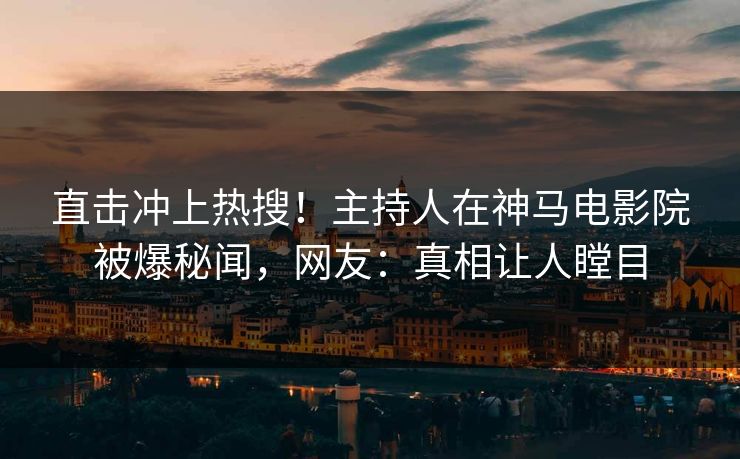 直击冲上热搜！主持人在神马电影院被爆秘闻，网友：真相让人瞠目