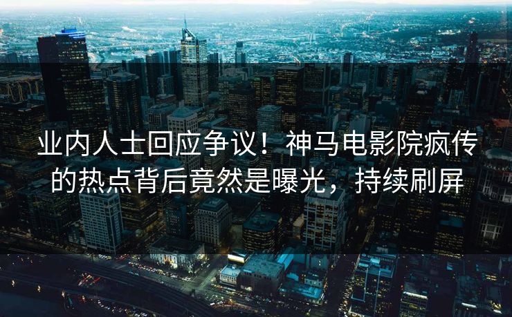 业内人士回应争议！神马电影院疯传的热点背后竟然是曝光，持续刷屏
