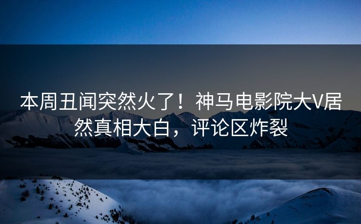 本周丑闻突然火了！神马电影院大V居然真相大白，评论区炸裂