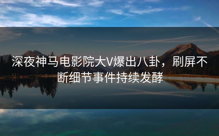 深夜神马电影院大V爆出八卦，刷屏不断细节事件持续发酵