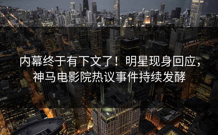 内幕终于有下文了！明星现身回应，神马电影院热议事件持续发酵