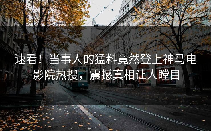 速看！当事人的猛料竟然登上神马电影院热搜，震撼真相让人瞠目