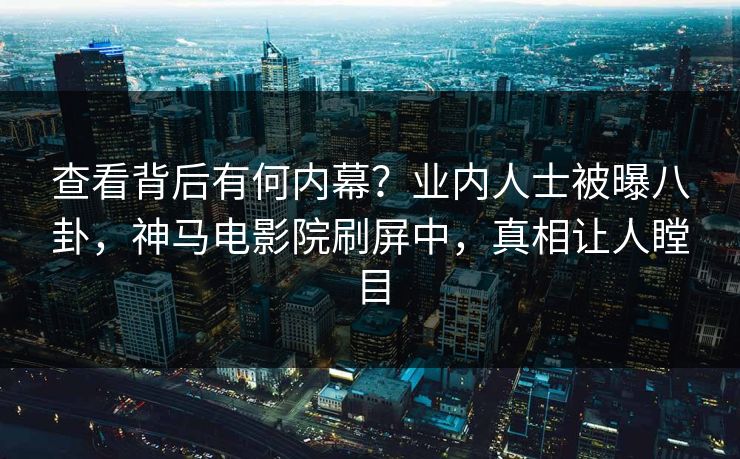 查看背后有何内幕？业内人士被曝八卦，神马电影院刷屏中，真相让人瞠目