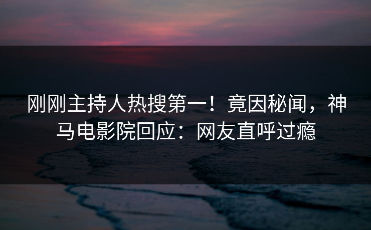 刚刚主持人热搜第一！竟因秘闻，神马电影院回应：网友直呼过瘾