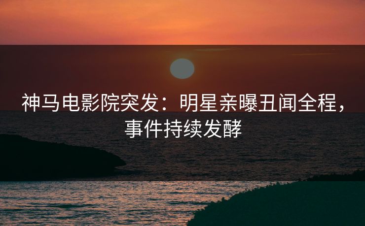 神马电影院突发：明星亲曝丑闻全程，事件持续发酵
