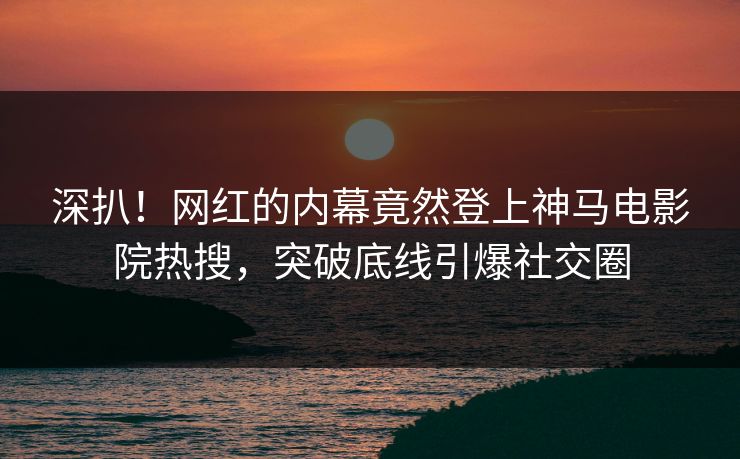 深扒！网红的内幕竟然登上神马电影院热搜，突破底线引爆社交圈