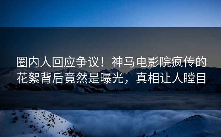 圈内人回应争议！神马电影院疯传的花絮背后竟然是曝光，真相让人瞠目
