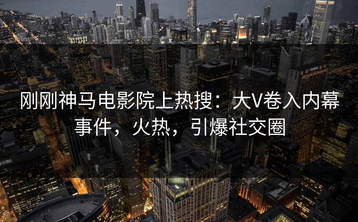 刚刚神马电影院上热搜：大V卷入内幕事件，火热，引爆社交圈