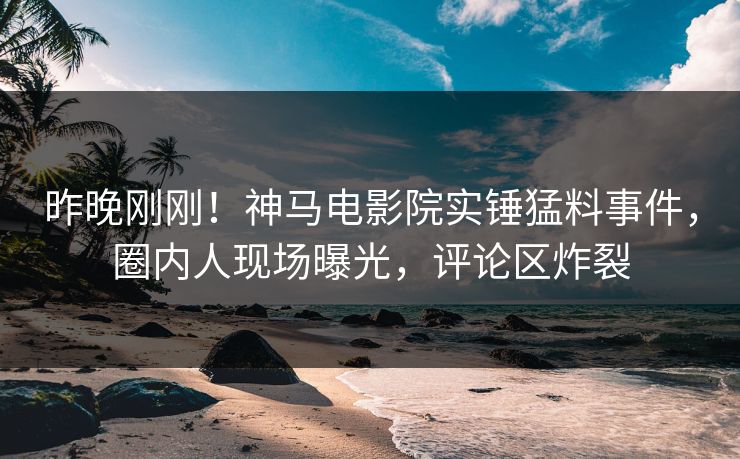 昨晚刚刚！神马电影院实锤猛料事件，圈内人现场曝光，评论区炸裂