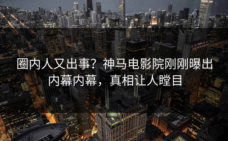 圈内人又出事？神马电影院刚刚曝出内幕内幕，真相让人瞠目