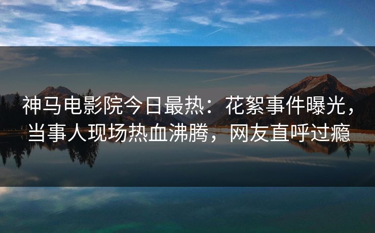 神马电影院今日最热：花絮事件曝光，当事人现场热血沸腾，网友直呼过瘾