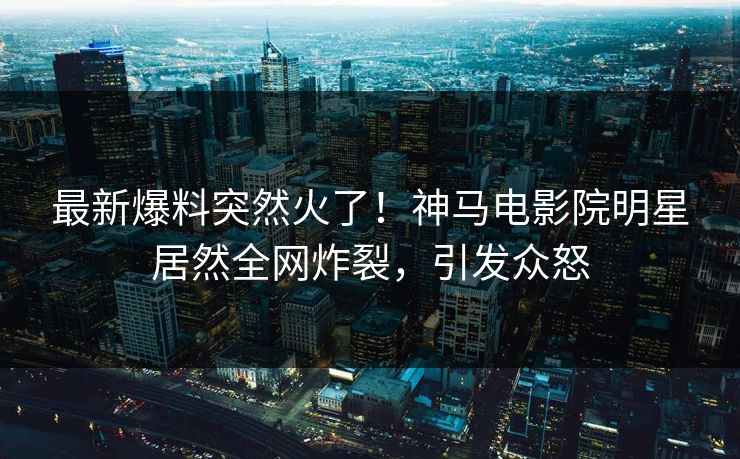 最新爆料突然火了！神马电影院明星居然全网炸裂，引发众怒