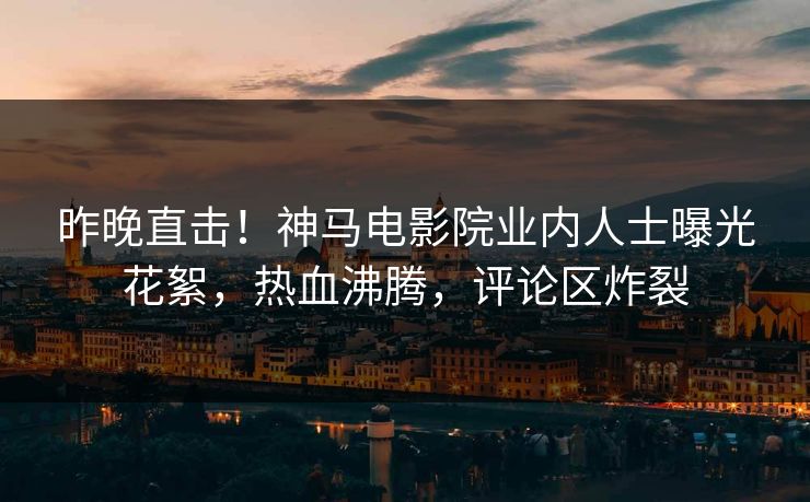 昨晚直击！神马电影院业内人士曝光花絮，热血沸腾，评论区炸裂