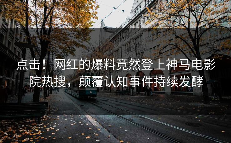 点击！网红的爆料竟然登上神马电影院热搜，颠覆认知事件持续发酵