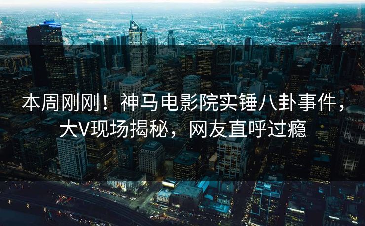 本周刚刚！神马电影院实锤八卦事件，大V现场揭秘，网友直呼过瘾