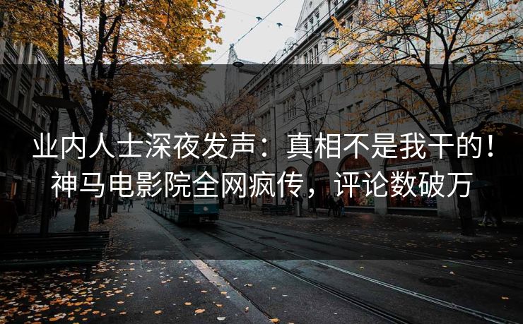 业内人士深夜发声：真相不是我干的！神马电影院全网疯传，评论数破万