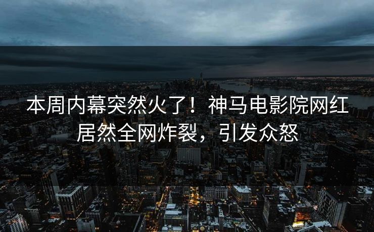 本周内幕突然火了！神马电影院网红居然全网炸裂，引发众怒