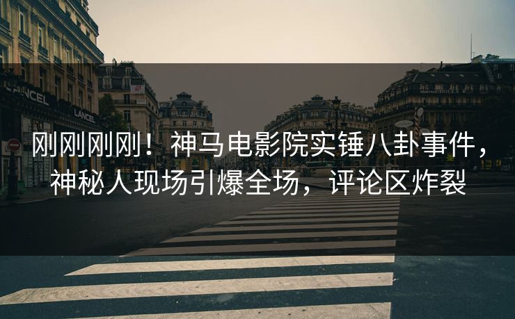 刚刚刚刚！神马电影院实锤八卦事件，神秘人现场引爆全场，评论区炸裂