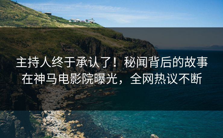 主持人终于承认了！秘闻背后的故事在神马电影院曝光，全网热议不断
