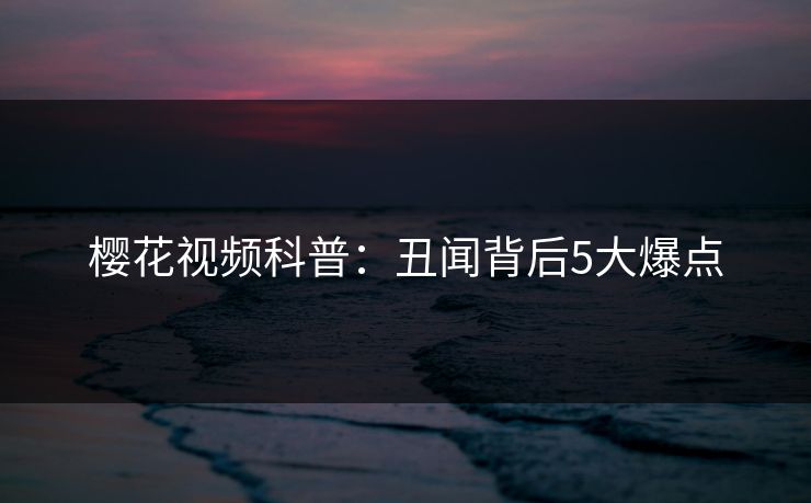 樱花视频科普：丑闻背后5大爆点