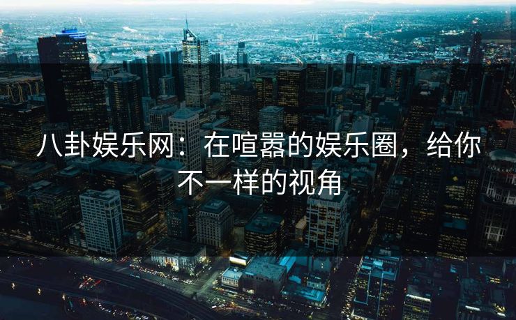 八卦娱乐网：在喧嚣的娱乐圈，给你不一样的视角