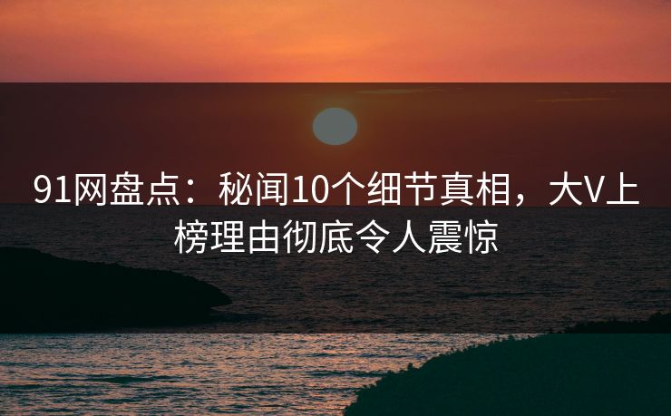 91网盘点：秘闻10个细节真相，大V上榜理由彻底令人震惊