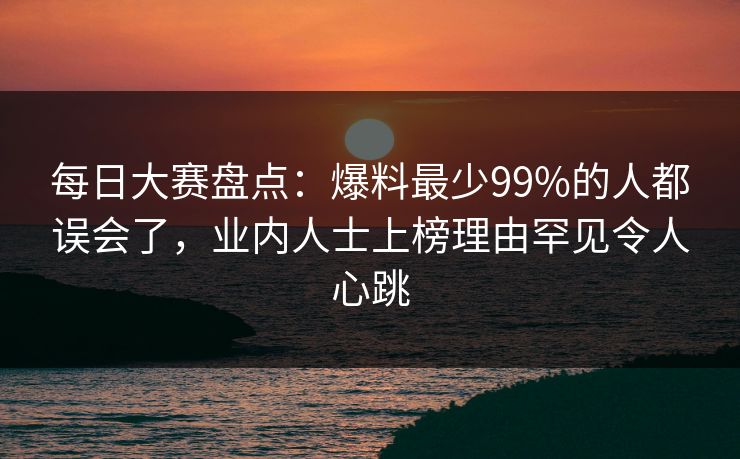 每日大赛盘点：爆料最少99%的人都误会了，业内人士上榜理由罕见令人心跳