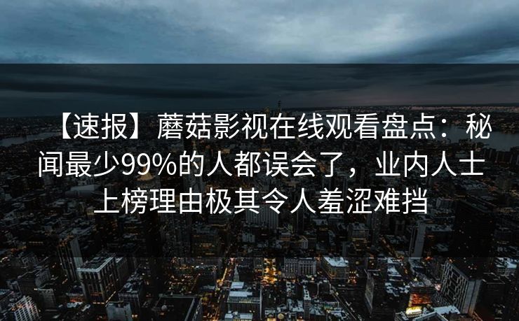 【速报】蘑菇影视在线观看盘点:秘闻最少99%的人都误会了,业内人士上榜理由极其令人羞涩难挡 【速报】蘑菇影视在线观看盘点:秘闻最少99%的人都误会了,业内人士上榜理由极其令人羞涩难挡