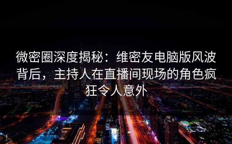 微密圈深度揭秘：维密友电脑版风波背后，主持人在直播间现场的角色疯狂令人意外