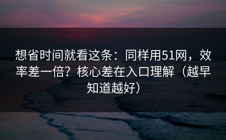 想省时间就看这条：同样用51网，效率差一倍？核心差在入口理解（越早知道越好）