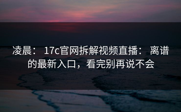 凌晨： 17c官网拆解视频直播： 离谱的最新入口，看完别再说不会