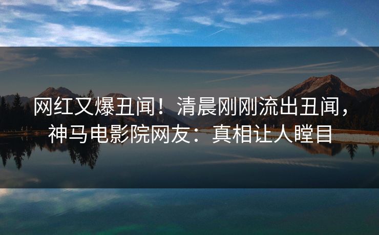 网红又爆丑闻！清晨刚刚流出丑闻，神马电影院网友：真相让人瞠目