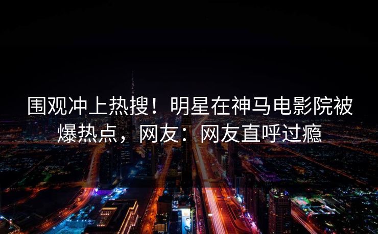 围观冲上热搜！明星在神马电影院被爆热点，网友：网友直呼过瘾