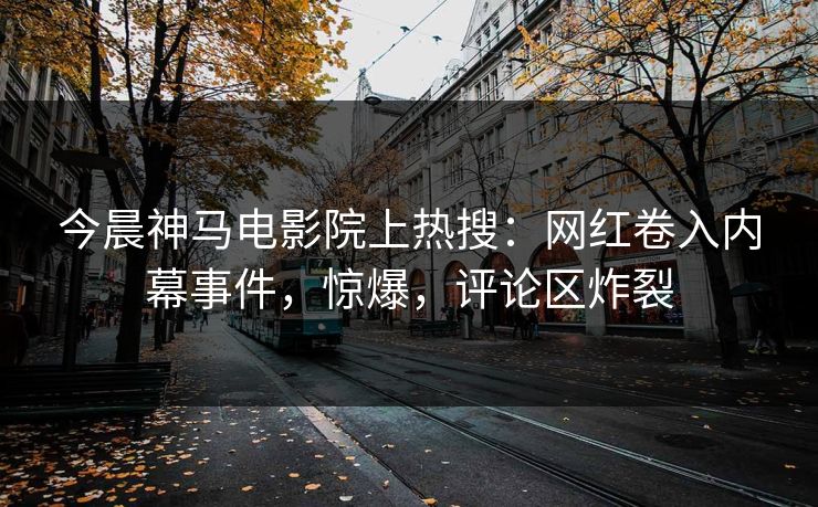 今晨神马电影院上热搜：网红卷入内幕事件，惊爆，评论区炸裂
