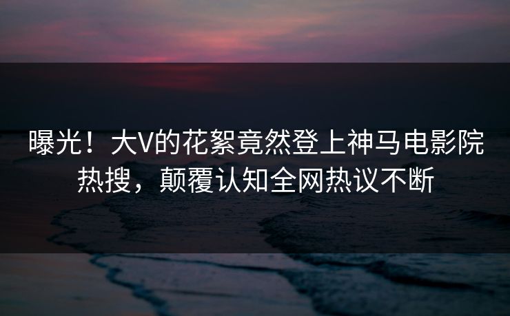 曝光！大V的花絮竟然登上神马电影院热搜，颠覆认知全网热议不断